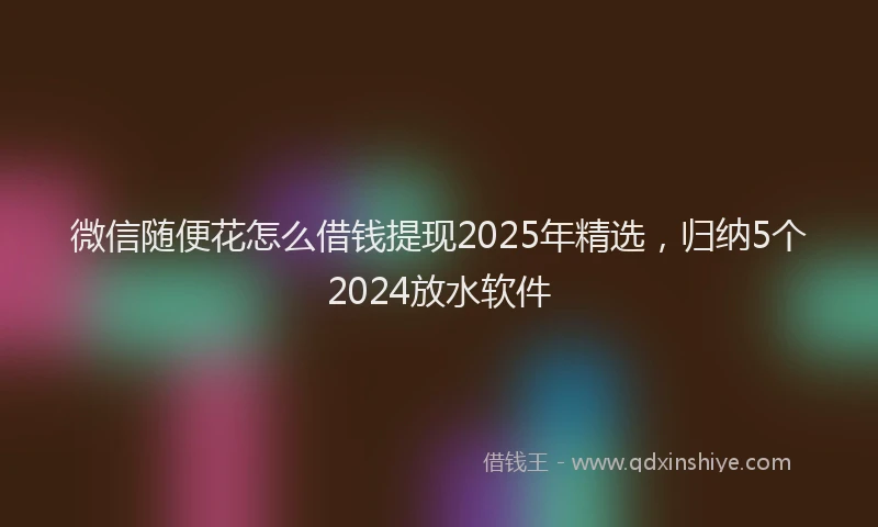 微信随便花怎么借钱提现2025年精选，归纳5个2024放水软件