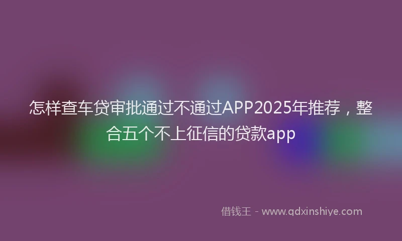怎样查车贷审批通过不通过APP2025年推荐，整合五个不上征信的贷款app