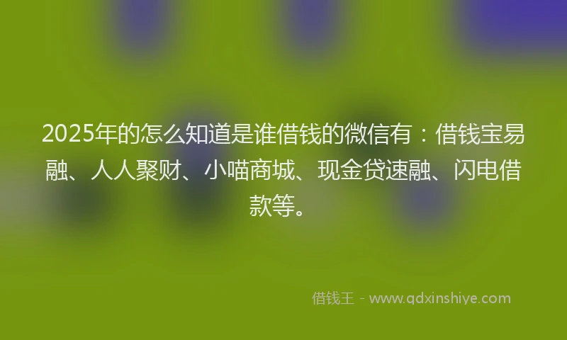 2025年的怎么知道是谁借钱的微信有：借钱宝易融、人人聚财、小喵商城、现金贷速融、闪电借款等。