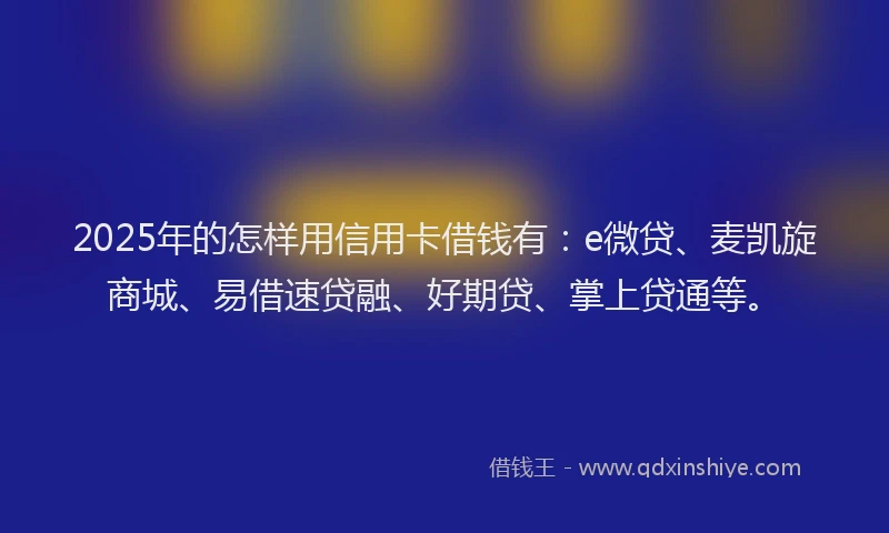 2025年的怎样用信用卡借钱有：e微贷、麦凯旋商城、易借速贷融、好期贷、掌上贷通等。