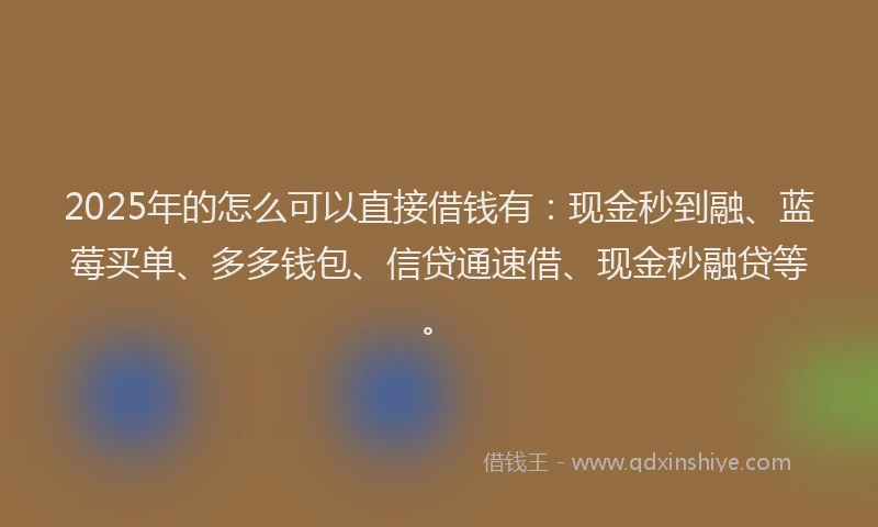 2025年的怎么可以直接借钱有：现金秒到融、蓝莓买单、多多钱包、信贷通速借、现金秒融贷等。