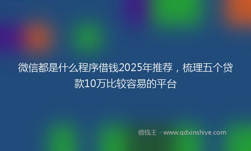 微信都是什么程序借钱2025年推荐，梳理五个贷款10万比较容易的平台