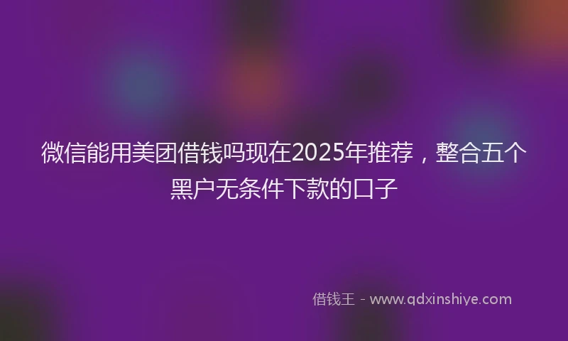 微信能用美团借钱吗现在2025年推荐，整合五个黑户无条件下款的口子