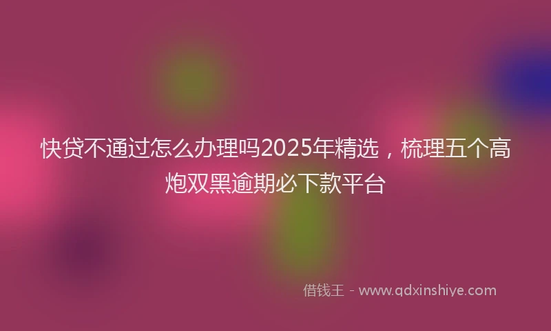 快贷不通过怎么办理吗2025年精选，梳理五个高炮双黑逾期必下款平台