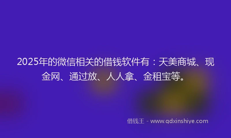 2025年的微信相关的借钱软件有：天美商城、现金网、通过放、人人拿、金租宝等。