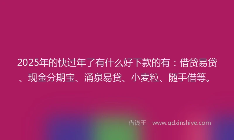 2025年的快过年了有什么好下款的有：借贷易贷、现金分期宝、涌泉易贷、小麦粒、随手借等。