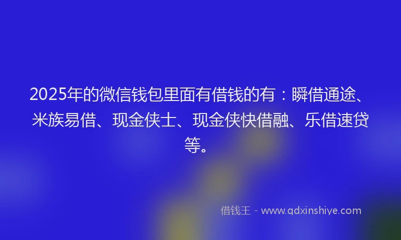 2025年的微信钱包里面有借钱的有：瞬借通途、米族易借、现金侠士、现金侠快借融、乐借速贷等。