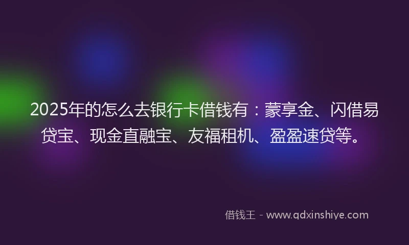 2025年的怎么去银行卡借钱有：蒙享金、闪借易贷宝、现金直融宝、友福租机、盈盈速贷等。
