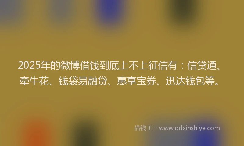 2025年的微博借钱到底上不上征信有：信贷通、牵牛花、钱袋易融贷、惠享宝券、迅达钱包等。