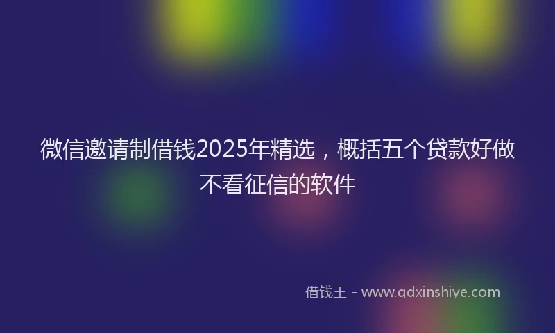 微信邀请制借钱2025年精选，概括五个贷款好做不看征信的软件