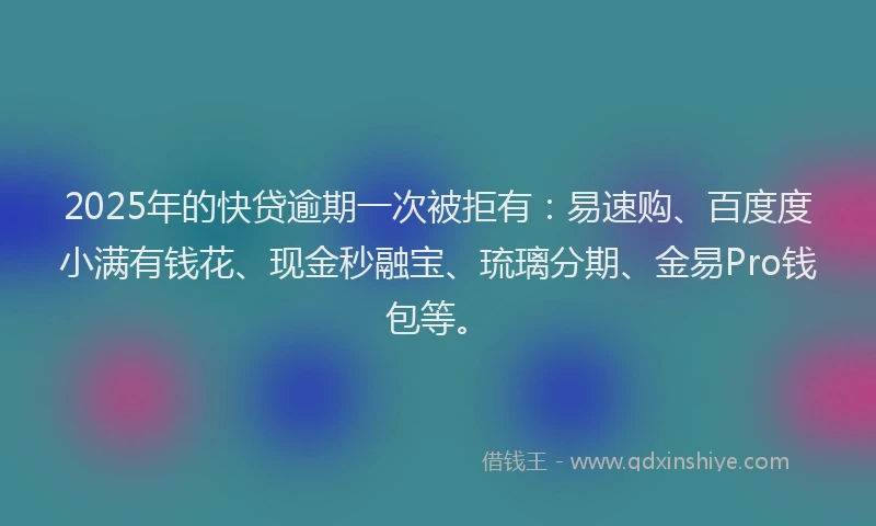 2025年的快贷逾期一次被拒有：易速购、百度度小满有钱花、现金秒融宝、琉璃分期、金易Pro钱包等。
