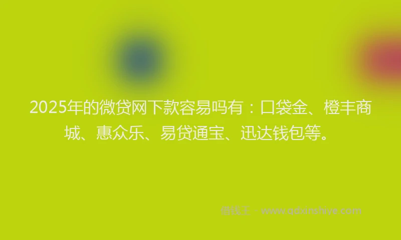 2025年的微贷网下款容易吗有：口袋金、橙丰商城、惠众乐、易贷通宝、迅达钱包等。