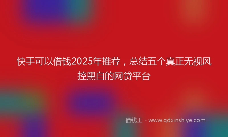 快手可以借钱2025年推荐，总结五个真正无视风控黑白的网贷平台