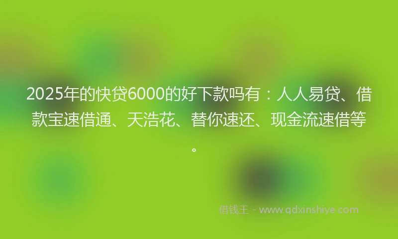 2025年的快贷6000的好下款吗有：人人易贷、借款宝速借通、天浩花、替你速还、现金流速借等。