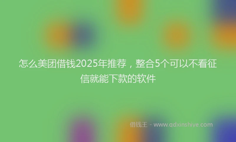 怎么美团借钱2025年推荐，整合5个可以不看征信就能下款的软件