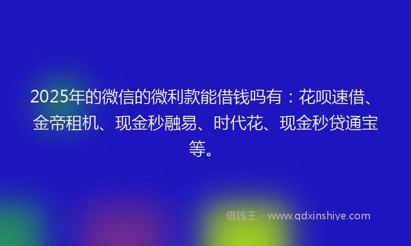 2025年的微信的微利款能借钱吗有：花呗速借、金帝租机、现金秒融易、时代花、现金秒贷通宝等。