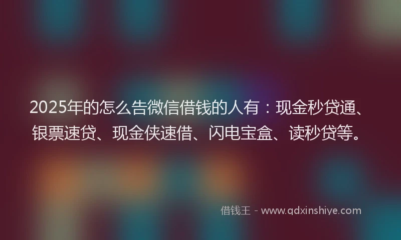 2025年的怎么告微信借钱的人有：现金秒贷通、银票速贷、现金侠速借、闪电宝盒、读秒贷等。
