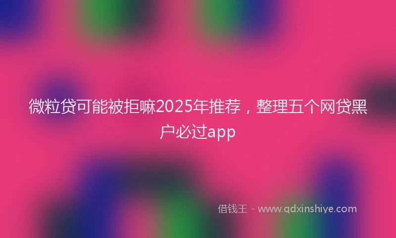 微粒贷可能被拒嘛2025年推荐，整理五个网贷黑户必过app