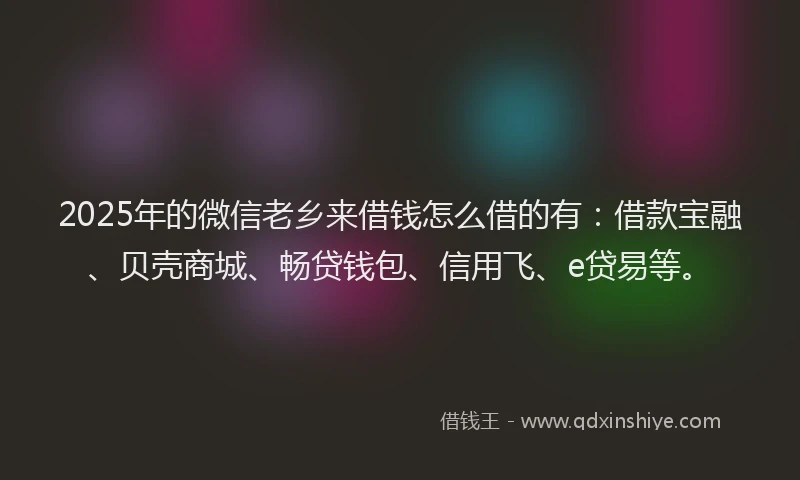 2025年的微信老乡来借钱怎么借的有：借款宝融、贝壳商城、畅贷钱包、信用飞、e贷易等。