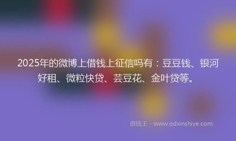 2025年的微博上借钱上征信吗有：豆豆钱、银河好租、微粒快贷、芸豆花、金叶贷等。