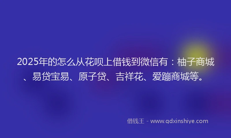 2025年的怎么从花呗上借钱到微信有：柚子商城、易贷宝易、原子贷、吉祥花、爱蹦商城等。