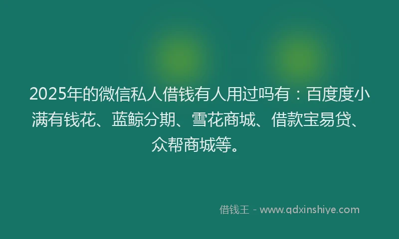 2025年的微信私人借钱有人用过吗有：百度度小满有钱花、蓝鲸分期、雪花商城、借款宝易贷、众帮商城等。