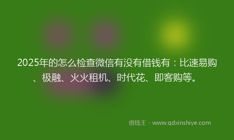 2025年的怎么检查微信有没有借钱有：比速易购、极融、火火租机、时代花、即客购等。