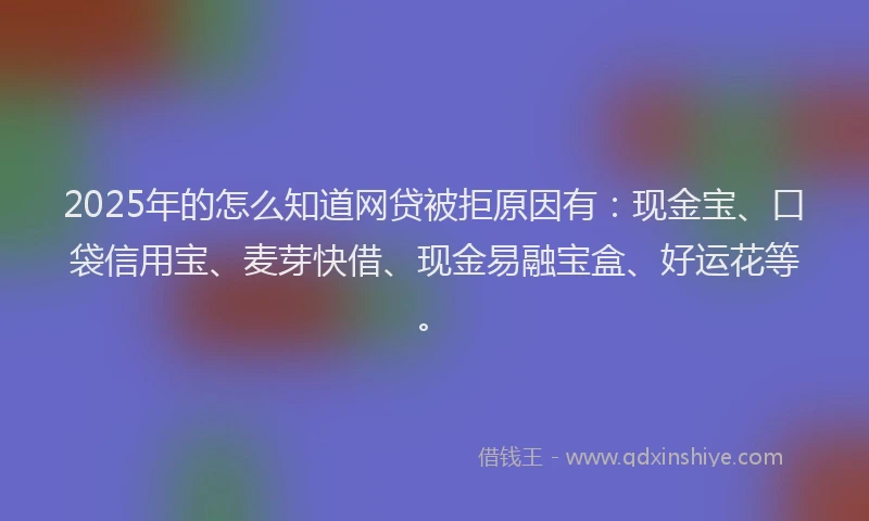 2025年的怎么知道网贷被拒原因有：现金宝、口袋信用宝、麦芽快借、现金易融宝盒、好运花等。