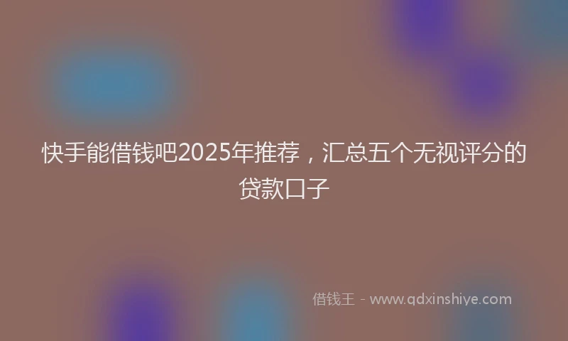 快手能借钱吧2025年推荐，汇总五个无视评分的贷款口子