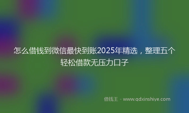 怎么借钱到微信最快到账2025年精选，整理五个轻松借款无压力口子