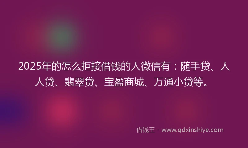 2025年的怎么拒接借钱的人微信有：随手贷、人人贷、翡翠贷、宝盈商城、万通小贷等。