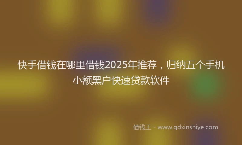 快手借钱在哪里借钱2025年推荐，归纳五个手机小额黑户快速贷款软件