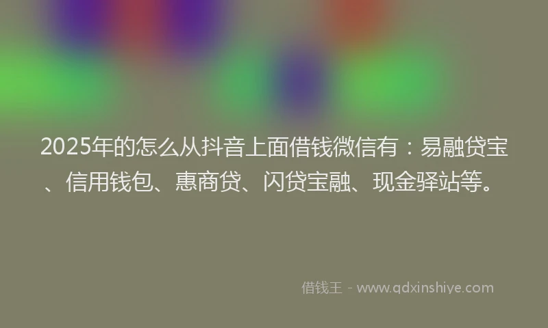 2025年的怎么从抖音上面借钱微信有：易融贷宝、信用钱包、惠商贷、闪贷宝融、现金驿站等。