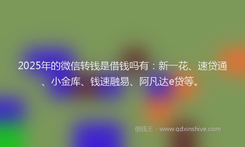 2025年的微信转钱是借钱吗有：新一花、速贷通、小金库、钱速融易、阿凡达e贷等。