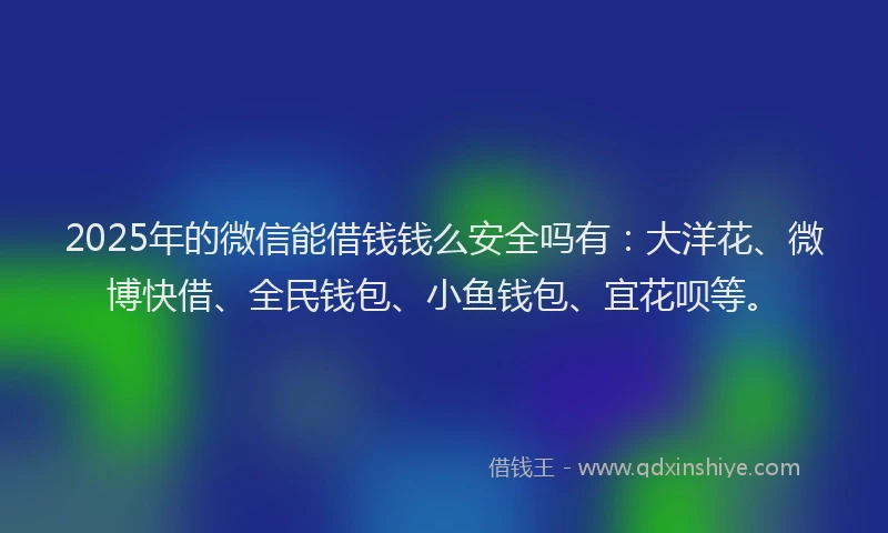 2025年的微信能借钱钱么安全吗有：大洋花、微博快借、全民钱包、小鱼钱包、宜花呗等。