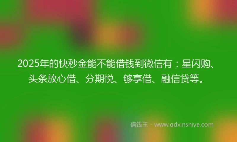 2025年的快秒金能不能借钱到微信有：星闪购、头条放心借、分期悦、够享借、融信贷等。
