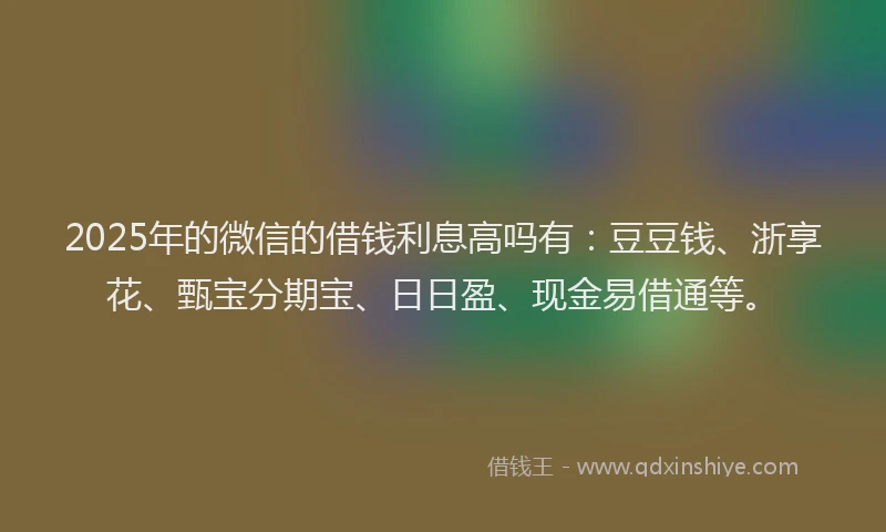 2025年的微信的借钱利息高吗有：豆豆钱、浙享花、甄宝分期宝、日日盈、现金易借通等。