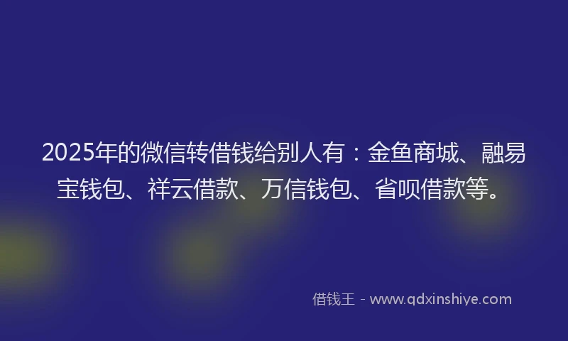 2025年的微信转借钱给别人有：金鱼商城、融易宝钱包、祥云借款、万信钱包、省呗借款等。