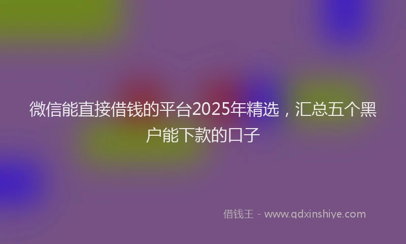 微信能直接借钱的平台2025年精选，汇总五个黑户能下款的口子