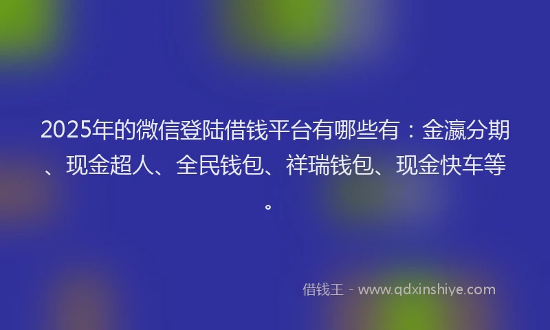 2025年的微信登陆借钱平台有哪些有：金瀛分期、现金超人、全民钱包、祥瑞钱包、现金快车等。