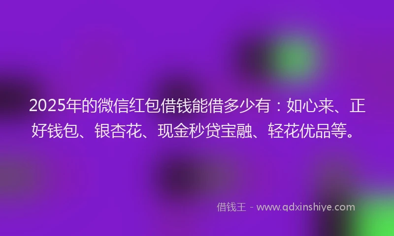 2025年的微信红包借钱能借多少有：如心来、正好钱包、银杏花、现金秒贷宝融、轻花优品等。