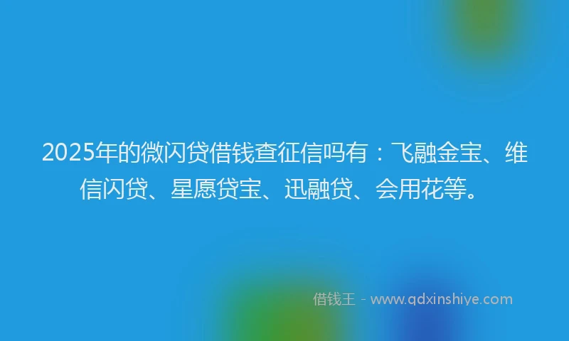 2025年的微闪贷借钱查征信吗有：飞融金宝、维信闪贷、星愿贷宝、迅融贷、会用花等。