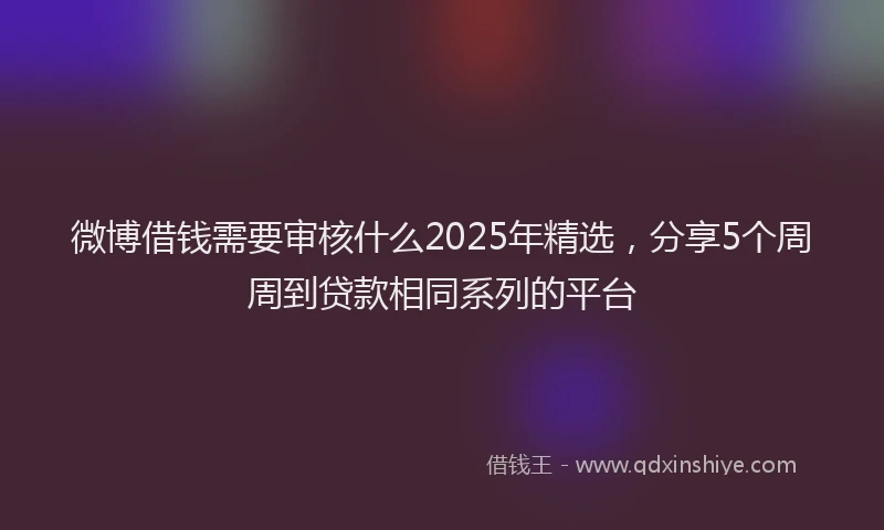 微博借钱需要审核什么2025年精选，分享5个周周到贷款相同系列的平台