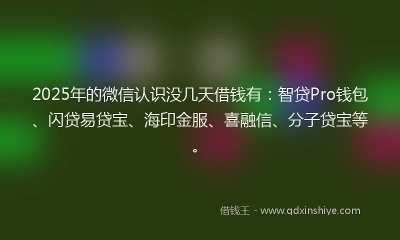 2025年的微信认识没几天借钱有：智贷Pro钱包、闪贷易贷宝、海印金服、喜融信、分子贷宝等。