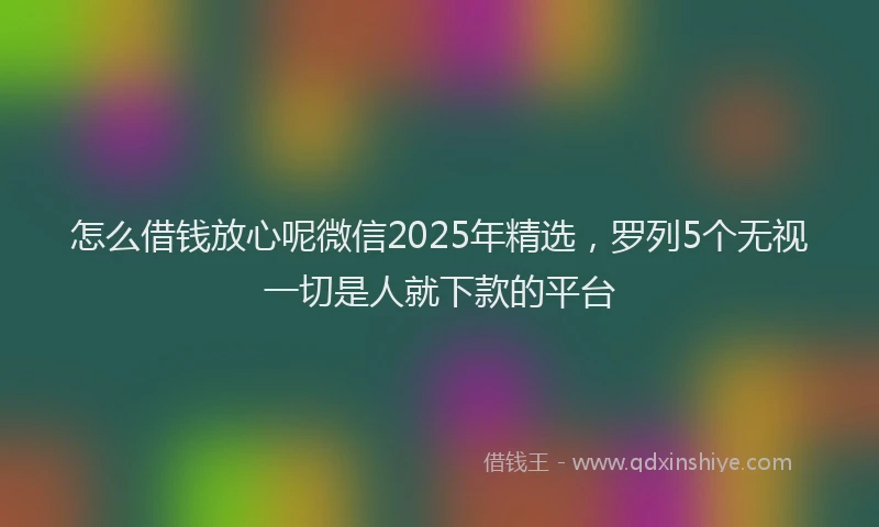 怎么借钱放心呢微信2025年精选，罗列5个无视一切是人就下款的平台