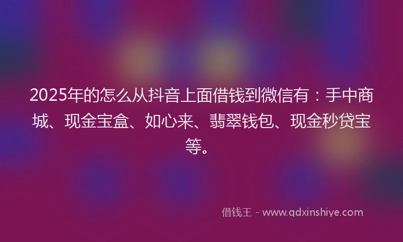 2025年的怎么从抖音上面借钱到微信有：手中商城、现金宝盒、如心来、翡翠钱包、现金秒贷宝等。