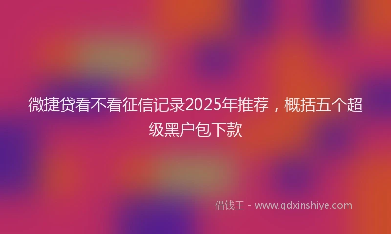 微捷贷看不看征信记录2025年推荐，概括五个超级黑户包下款