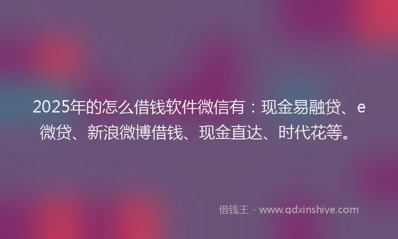 2025年的怎么借钱软件微信有：现金易融贷、e微贷、新浪微博借钱、现金直达、时代花等。