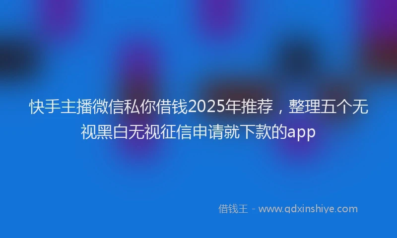 快手主播微信私你借钱2025年推荐，整理五个无视黑白无视征信申请就下款的app