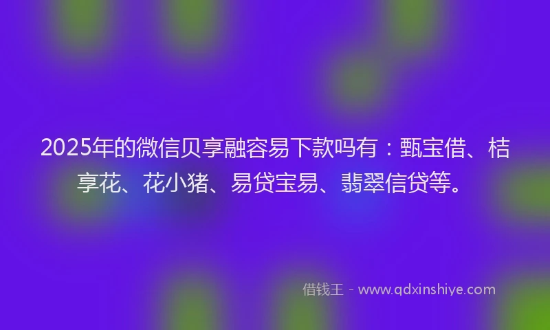 2025年的微信贝享融容易下款吗有：甄宝借、桔享花、花小猪、易贷宝易、翡翠信贷等。